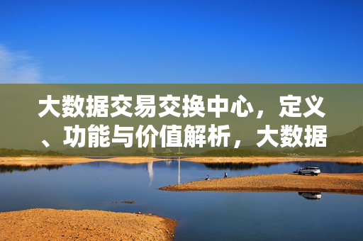 大数据交易交换中心，定义、功能与价值解析，大数据交易交换中心，定义、功能与价值解析