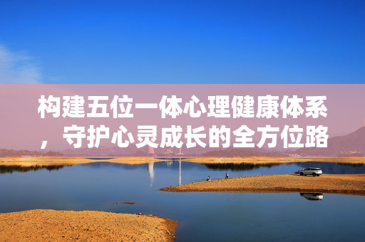 构建五位一体心理健康体系，守护心灵成长的全方位路径，五位一体心理健康体系，守护心灵成长的全方位路径