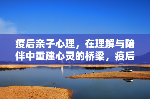 疫后亲子心理，在理解与陪伴中重建心灵的桥梁，疫后亲子心理，理解陪伴重建心灵桥梁