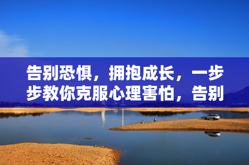 告别恐惧，拥抱成长，一步步教你克服心理害怕，告别恐惧，拥抱成长，一步步克服心理害怕