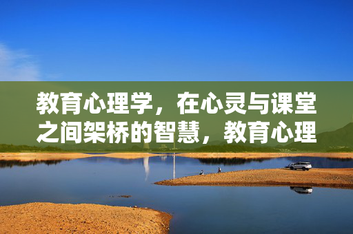 教育心理学，在心灵与课堂之间架桥的智慧，教育心理学，心灵与课堂的智慧之桥