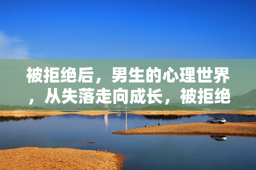 被拒绝后，男生的心理世界，从失落走向成长，被拒绝后，男生心理世界，从失落到成长