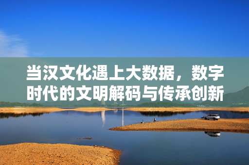 当汉文化遇上大数据,数字时代的文明解码与传承创新,数字解码汉文化,大数据时代的传承与创新