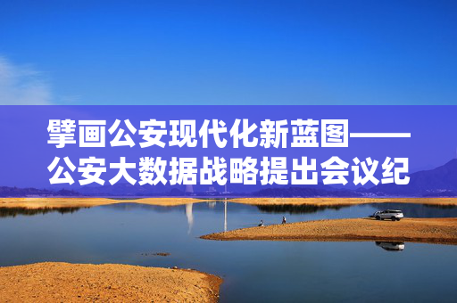 擘画公安现代化新蓝图——公安大数据战略提出会议纪实，公安大数据战略擘画公安现代化新蓝图