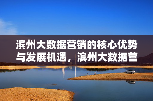 滨州大数据营销的核心优势与发展机遇，滨州大数据营销，核心优势与发展机遇