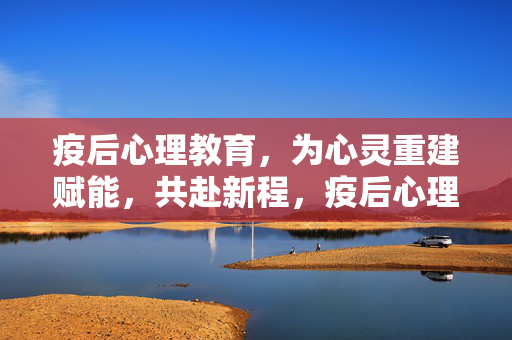 疫后心理教育,为心灵重建赋能,共赴新程,疫后心理教育赋能心灵重建,共赴新程