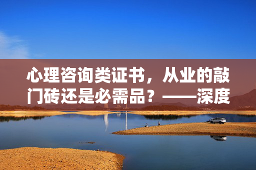 心理咨询类证书,从业的敲门砖还是必需品?——深度解析心理咨询师认证体系,心理咨询证书,从业敲门砖还是必需品?——深度解析认证体系