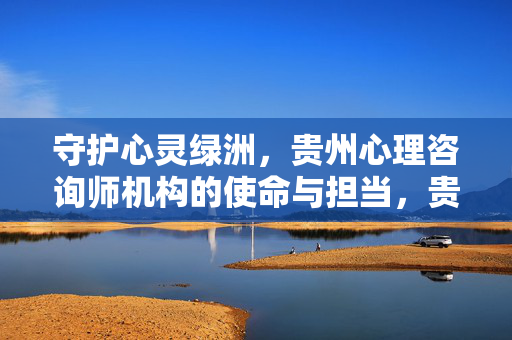 守护心灵绿洲,贵州心理咨询师机构的使命与担当,贵州心理咨询师机构,守护心灵绿洲的使命与担当