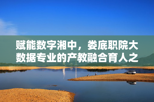 赋能数字湘中,娄底职院大数据专业的产教融合育人之路,娄底职院大数据专业产教融合,赋能数字湘中育人之路