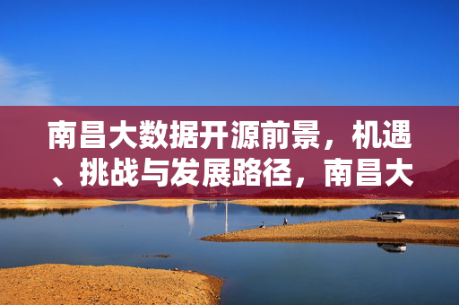 南昌大数据开源前景，机遇、挑战与发展路径，南昌大数据开源，机遇、挑战与发展路径