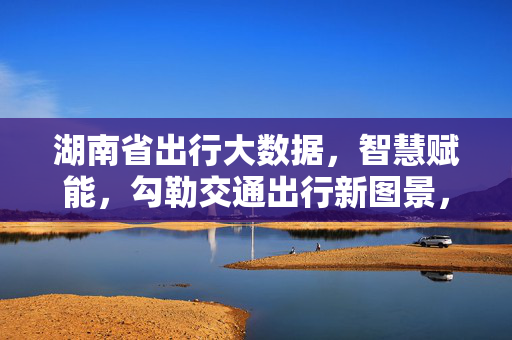 湖南省出行大数据,智慧赋能,勾勒交通出行新图景,湖南出行大数据智慧赋能 绘就交通新图景