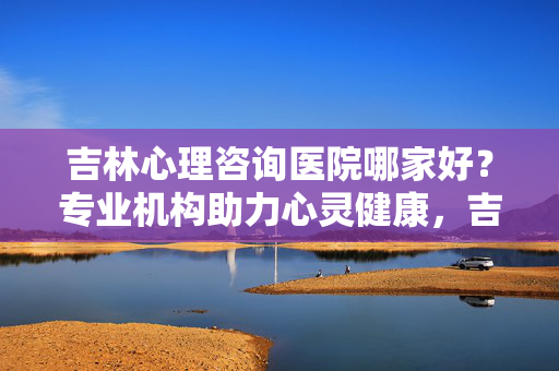 吉林心理咨询医院哪家好？专业机构助力心灵健康，吉林心理咨询医院哪家好？
