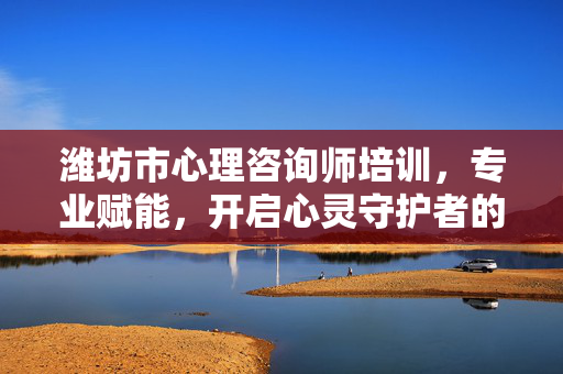潍坊市心理咨询师培训，专业赋能，开启心灵守护者的成长之路，潍坊心理咨询师培训，专业赋能，开启心灵守护者成长之路