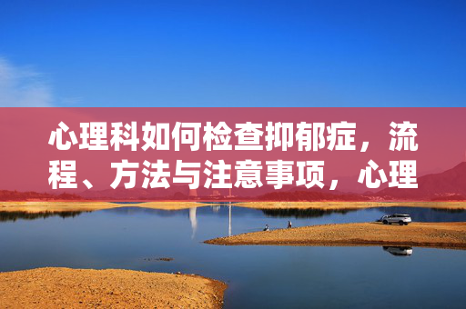 心理科如何检查抑郁症，流程、方法与注意事项，心理科抑郁症检查，流程、方法与注意事项