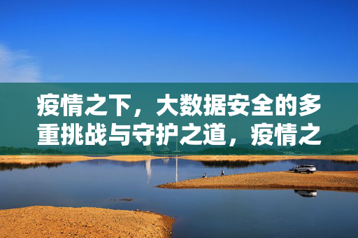 疫情之下，大数据安全的多重挑战与守护之道，疫情之下大数据安全，挑战与守护之道