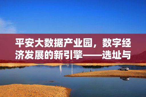 平安大数据产业园,数字经济发展的新引擎——选址与战略布局解析,平安大数据产业园,数字经济新引擎的选址与战略布局解析