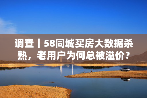 调查｜58同城买房大数据杀熟，老用户为何总被溢价？58同城买房大数据杀熟，老用户总被溢价