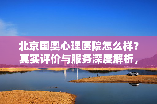 北京国奥心理医院怎么样？真实评价与服务深度解析，北京国奥心理医院真实评价与服务深度解析