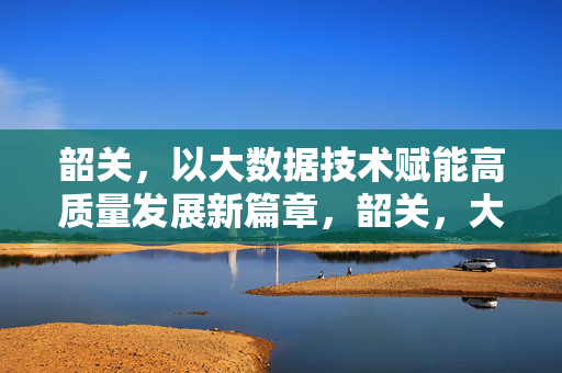 韶关，以大数据技术赋能高质量发展新篇章，韶关，大数据赋能高质量发展新篇章