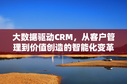 大数据驱动CRM，从客户管理到价值创造的智能化变革，大数据驱动CRM，客户管理到价值创造的智能化变革