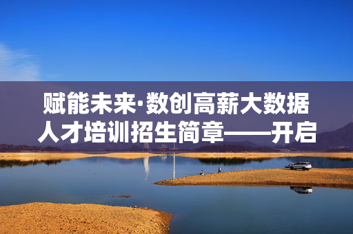 赋能未来·数创高薪大数据人才培训招生简章——开启你的数据精英之路,赋能未来·数创高薪大数据人才培训招生简章