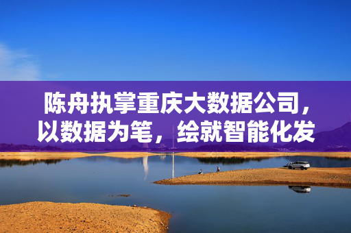 陈舟执掌重庆大数据公司，以数据为笔，绘就智能化发展新蓝图，陈舟执掌重庆大数据公司 绘就智能化发展新蓝图