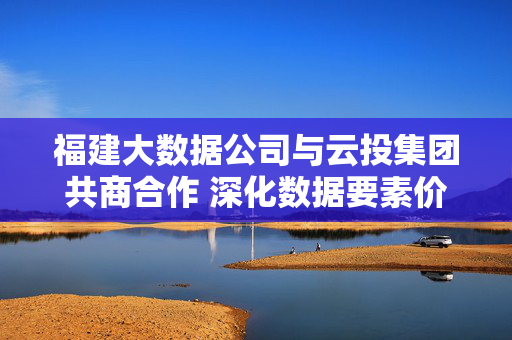 福建大数据公司与云投集团共商合作 深化数据要素价值赋能数字经济高质量发展
