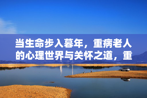 当生命步入暮年，重病老人的心理世界与关怀之道，重病暮年老人的心理世界与关怀之道