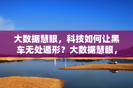 大数据慧眼，科技如何让黑车无处遁形？大数据慧眼，黑车无处遁形