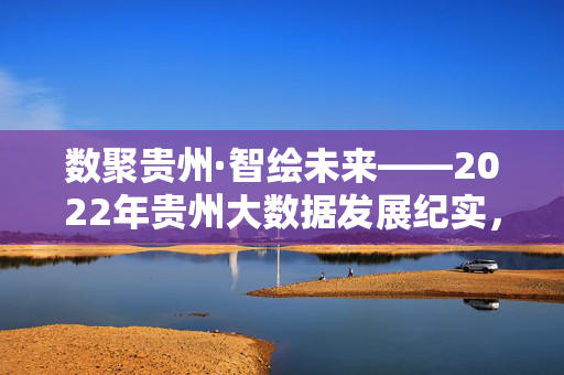 数聚贵州·智绘未来——2022年贵州大数据发展纪实，数聚贵州·智绘未来