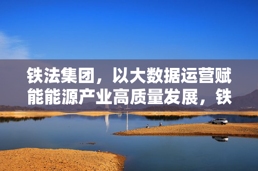 铁法集团，以大数据运营赋能能源产业高质量发展，铁法集团大数据运营赋能能源产业高质量发展