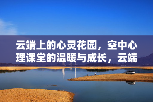 云端上的心灵花园，空中心理课堂的温暖与成长，云端心灵花园，空中心理课堂的温暖与成长