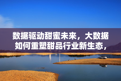 数据驱动甜蜜未来，大数据如何重塑甜品行业新生态，大数据重塑甜品行业甜蜜新生态