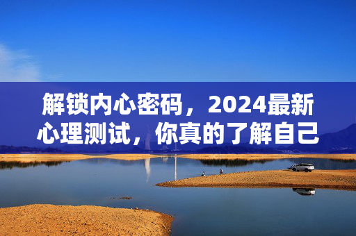 解锁内心密码，2024最新心理测试，你真的了解自己吗？2024最新心理测试，解锁内心密码，你真的了解自己？