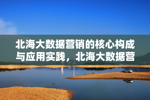 北海大数据营销的核心构成与应用实践，北海大数据营销的核心构成与应用实践