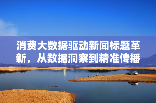 消费大数据驱动新闻标题革新，从数据洞察到精准传播