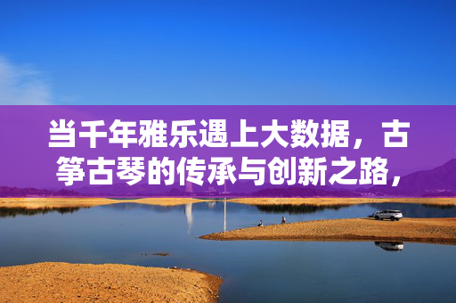 当千年雅乐遇上大数据，古筝古琴的传承与创新之路，千年雅乐邂逅大数据，古筝古琴传承创新之路