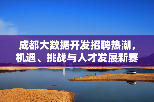 成都大数据开发招聘热潮，机遇、挑战与人才发展新赛道，成都大数据开发招聘热潮，机遇挑战与人才发展新赛道