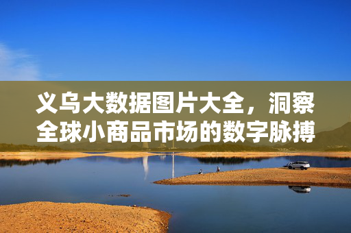 义乌大数据图片大全，洞察全球小商品市场的数字脉搏，义乌大数据，全球小商品市场的数字脉搏