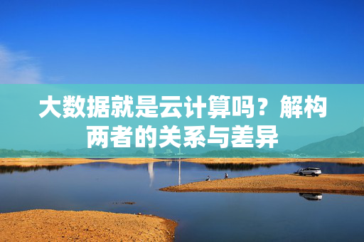 大数据就是云计算吗？解构两者的关系与差异