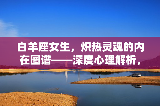 白羊座女生，炽热灵魂的内在图谱——深度心理解析，白羊座女生炽热灵魂的内在心理图谱