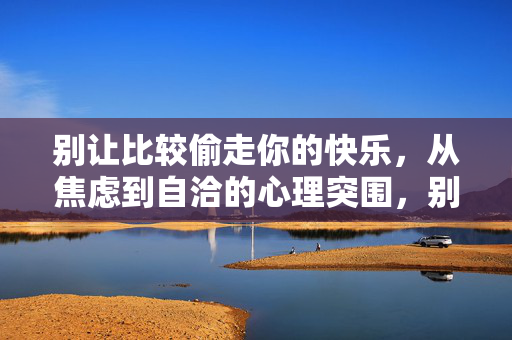 别让比较偷走你的快乐，从焦虑到自洽的心理突围，别让比较偷走快乐，焦虑到自洽的心理突围