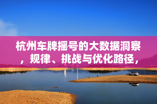 杭州车牌摇号的大数据洞察,规律、挑战与优化路径,杭州车牌摇号大数据洞察,规律、挑战与优化路径