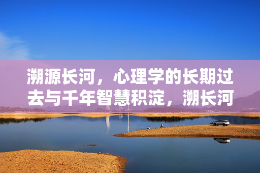 溯源长河，心理学的长期过去与千年智慧积淀，溯长河，心理学的千年智慧积淀