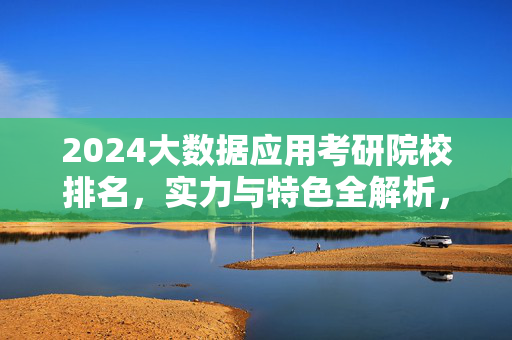 2024大数据应用考研院校排名，实力与特色全解析，2024大数据应用考研院校排名，实力与特色全解析
