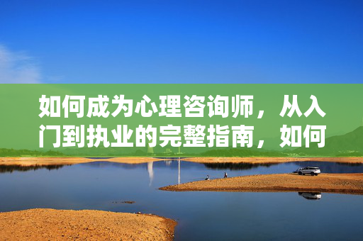 如何成为心理咨询师，从入门到执业的完整指南，如何成为心理咨询师，从入门到执业全指南