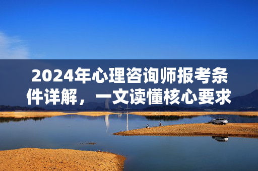 2024年心理咨询师报考条件详解，一文读懂核心要求与限制，2024年心理咨询师报考条件详解