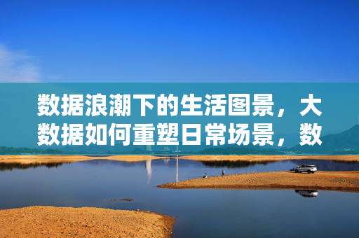 数据浪潮下的生活图景，大数据如何重塑日常场景，数据浪潮重塑日常，生活图景的变迁