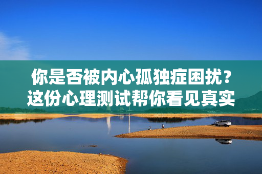 你是否被内心孤独症困扰？这份心理测试帮你看见真实的自己，内心孤独症困扰？心理测试帮你看见真实的自己
