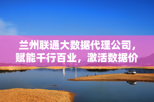 兰州联通大数据代理公司，赋能千行百业，激活数据价值新引擎，兰州联通大数据代理公司，赋能千行百业，激活数据价值新引擎
